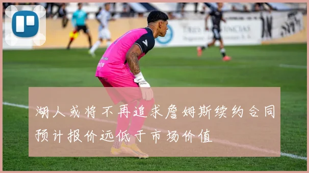 湖人或将不再追求詹姆斯续约合同预计报价远低于市场价值