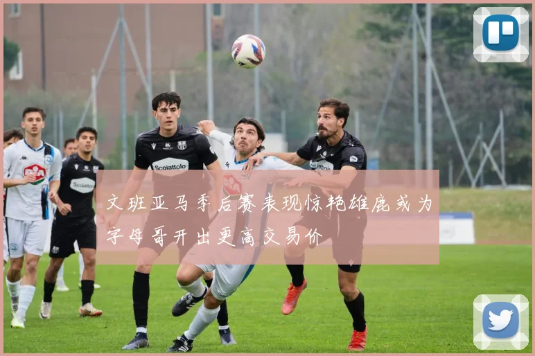 文班亚马季后赛表现惊艳雄鹿或为字母哥开出更高交易价