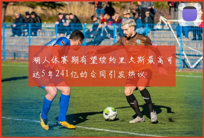 湖人休赛期有望续约里夫斯最高可达5年241亿的合同引发热议