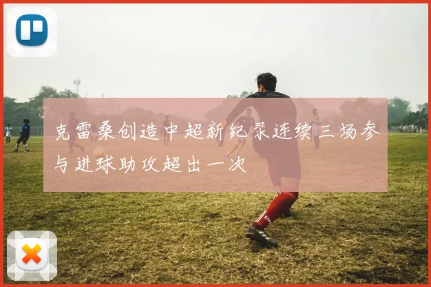 克雷桑创造中超新纪录连续三场参与进球助攻超出一次