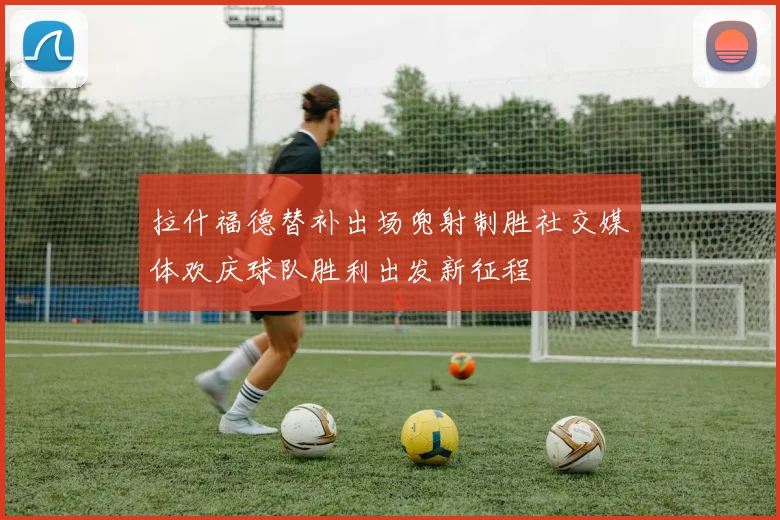 拉什福德替补出场兜射制胜社交媒体欢庆球队胜利出发新征程