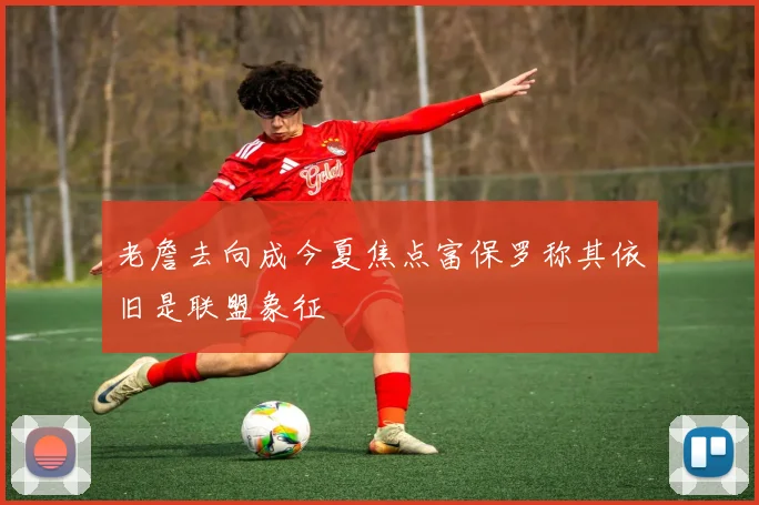 老詹去向成今夏焦点富保罗称其依旧是联盟象征
