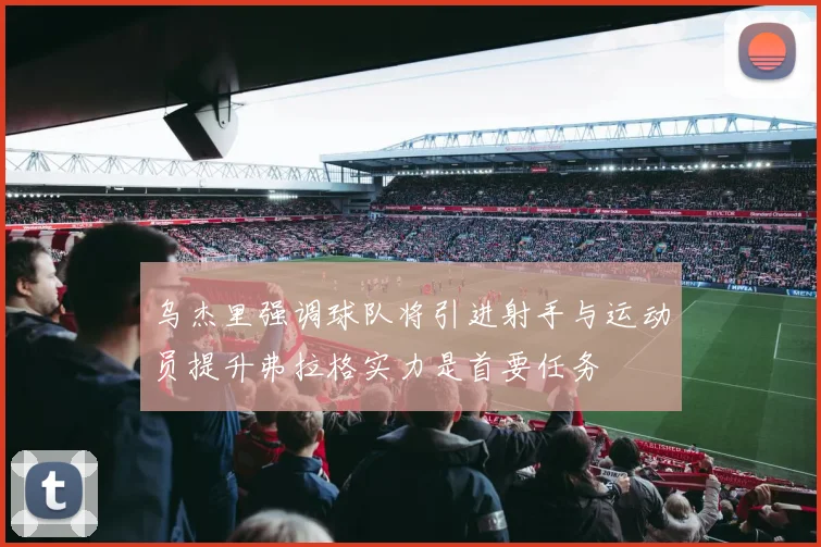 乌杰里强调球队将引进射手与运动员提升弗拉格实力是首要任务
