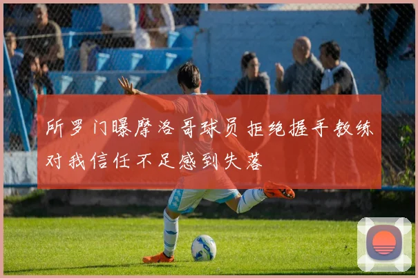 所罗门曝摩洛哥球员拒绝握手教练对我信任不足感到失落