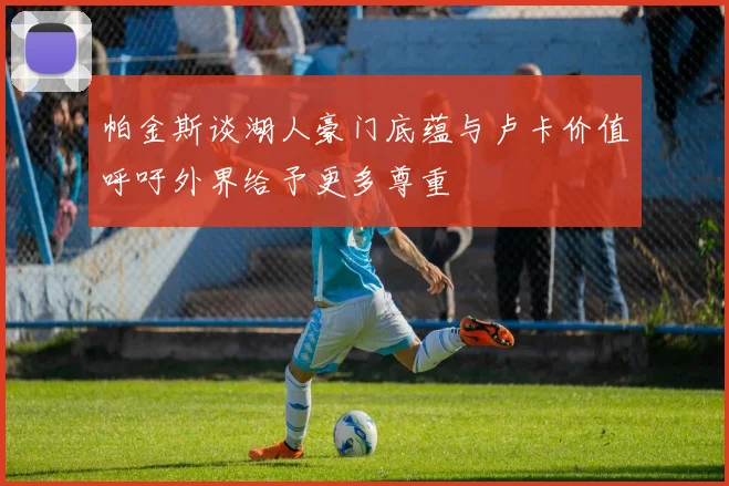 帕金斯谈湖人豪门底蕴与卢卡价值呼吁外界给予更多尊重
