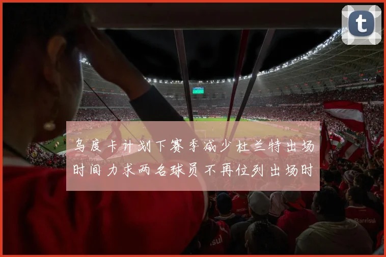 乌度卡计划下赛季减少杜兰特出场时间力求两名球员不再位列出场时间前五
