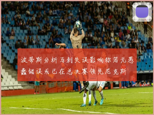 波蒂斯分析马刺失误影响称若无愚蠢错误或已在总决赛领先尼克斯