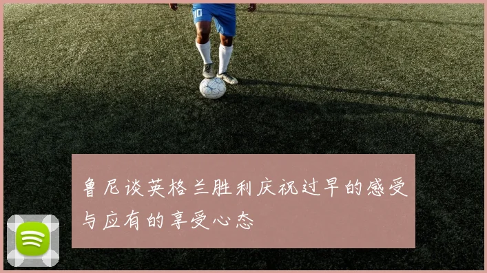 鲁尼谈英格兰胜利庆祝过早的感受与应有的享受心态