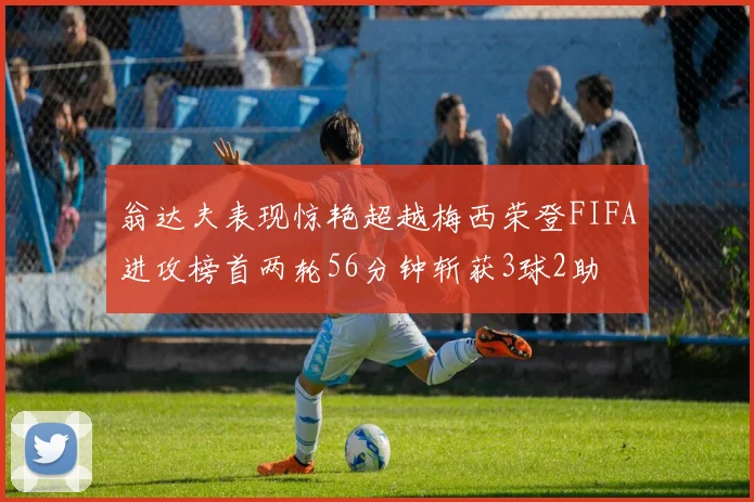 翁达夫表现惊艳超越梅西荣登FIFA进攻榜首两轮56分钟斩获3球2助