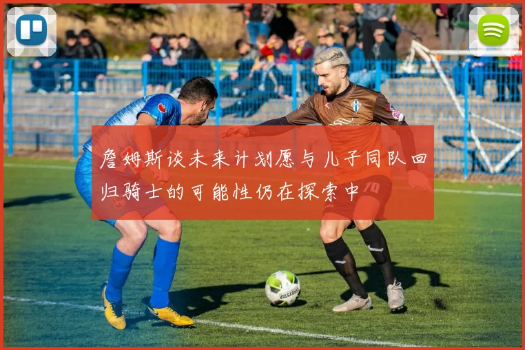 詹姆斯谈未来计划愿与儿子同队回归骑士的可能性仍在探索中