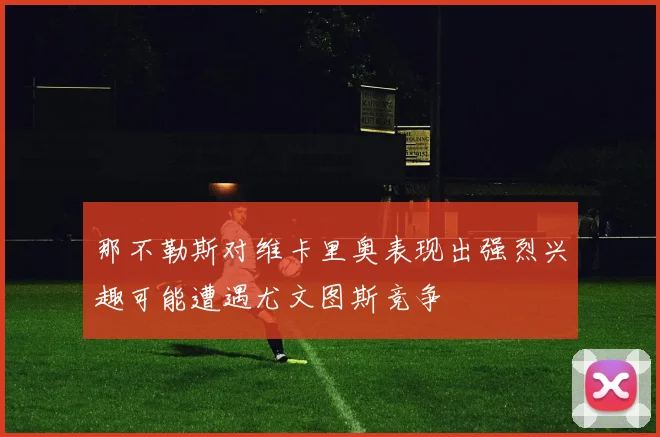 那不勒斯对维卡里奥表现出强烈兴趣可能遭遇尤文图斯竞争
