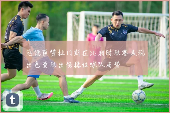 范德萨赞拉门斯在比利时联赛表现出色曼联出场稳住球队局势