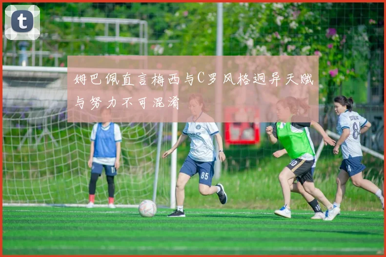 姆巴佩直言梅西与C罗风格迥异天赋与努力不可混淆