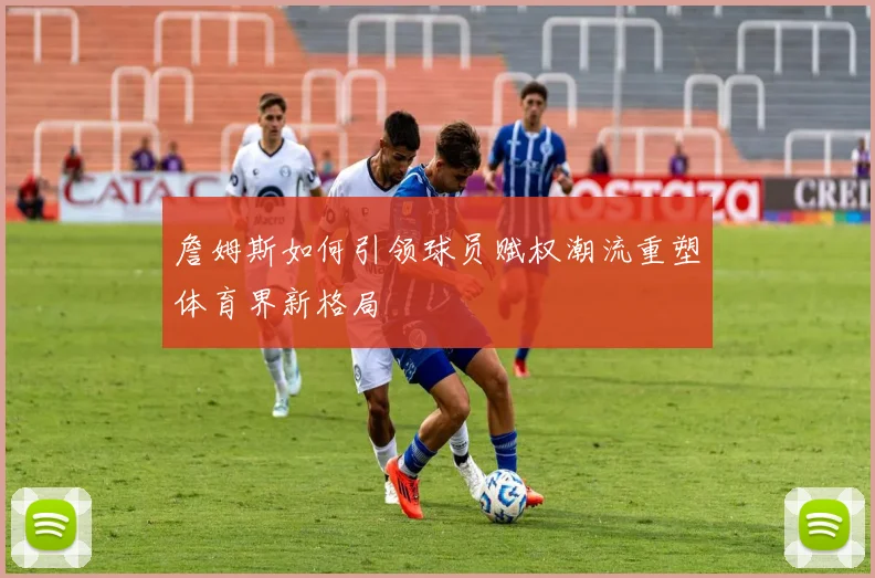 詹姆斯如何引领球员赋权潮流重塑体育界新格局