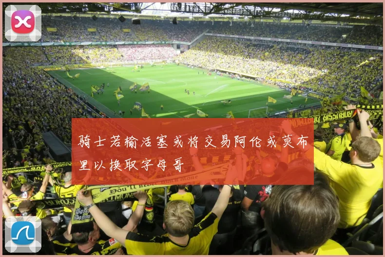 骑士若输活塞或将交易阿伦或莫布里以换取字母哥