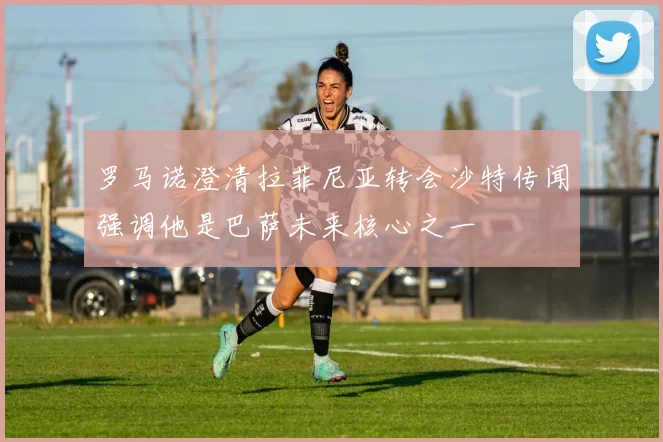 罗马诺澄清拉菲尼亚转会沙特传闻强调他是巴萨未来核心之一
