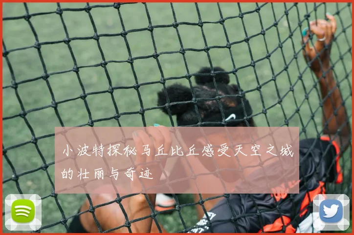 小波特探秘马丘比丘感受天空之城的壮丽与奇迹