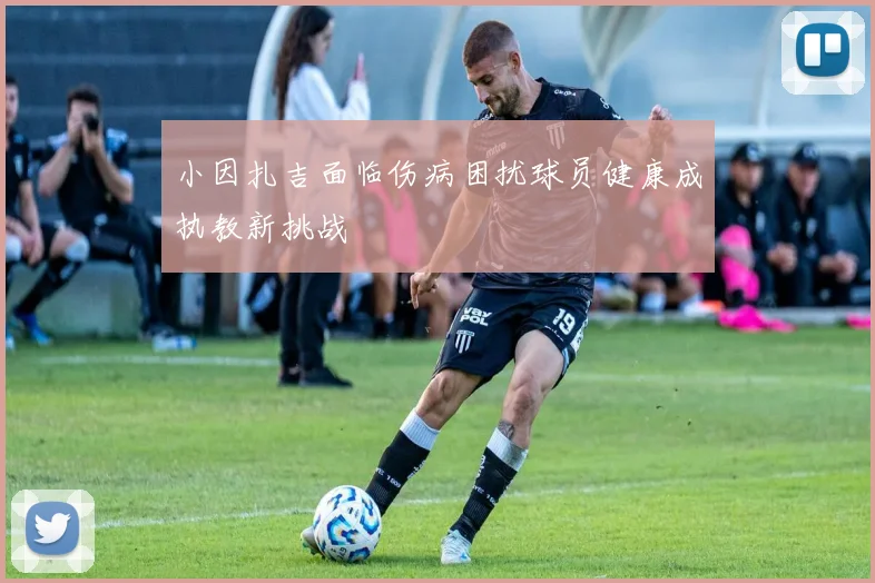 小因扎吉面临伤病困扰球员健康成执教新挑战