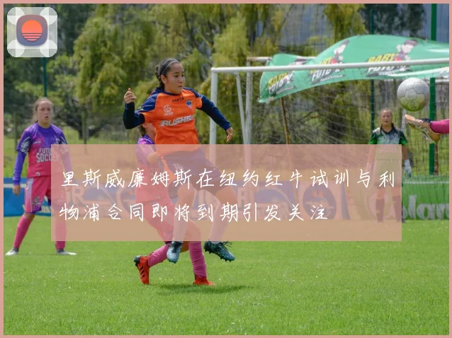 里斯威廉姆斯在纽约红牛试训与利物浦合同即将到期引发关注