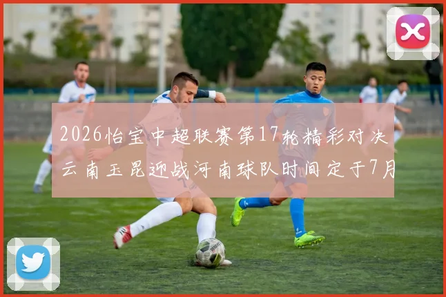 2026怡宝中超联赛第17轮精彩对决云南玉昆迎战河南球队时间定于7月3日晚上20点