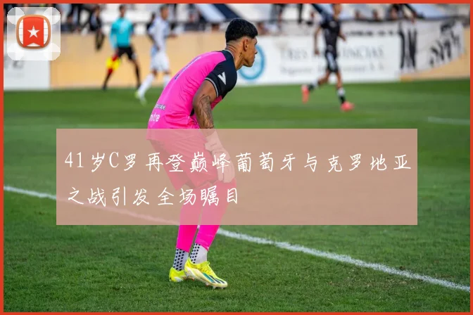 41岁C罗再登巅峰葡萄牙与克罗地亚之战引发全场瞩目
