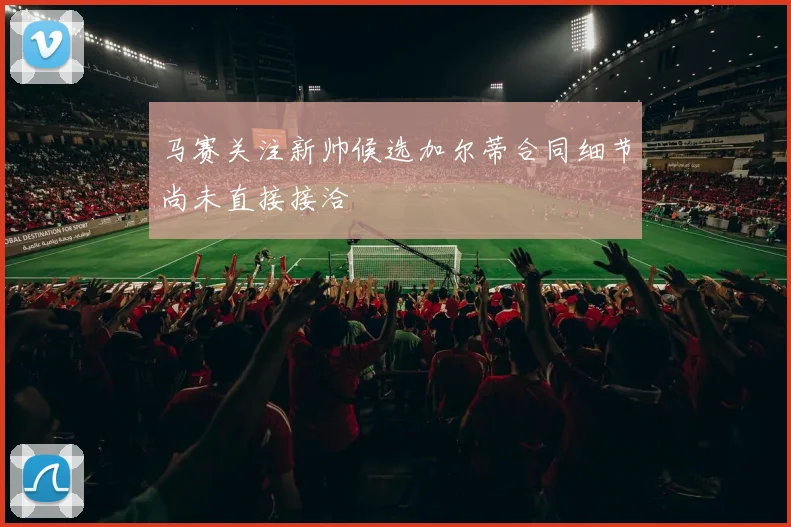 马赛关注新帅候选加尔蒂合同细节尚未直接接洽