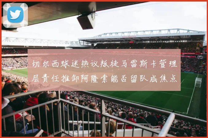切尔西球迷热议叛徒马雷斯卡管理层责任推卸阿隆索能否留队成焦点